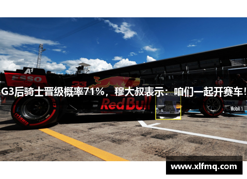 G3后骑士晋级概率71%，穆大叔表示：咱们一起开赛车！